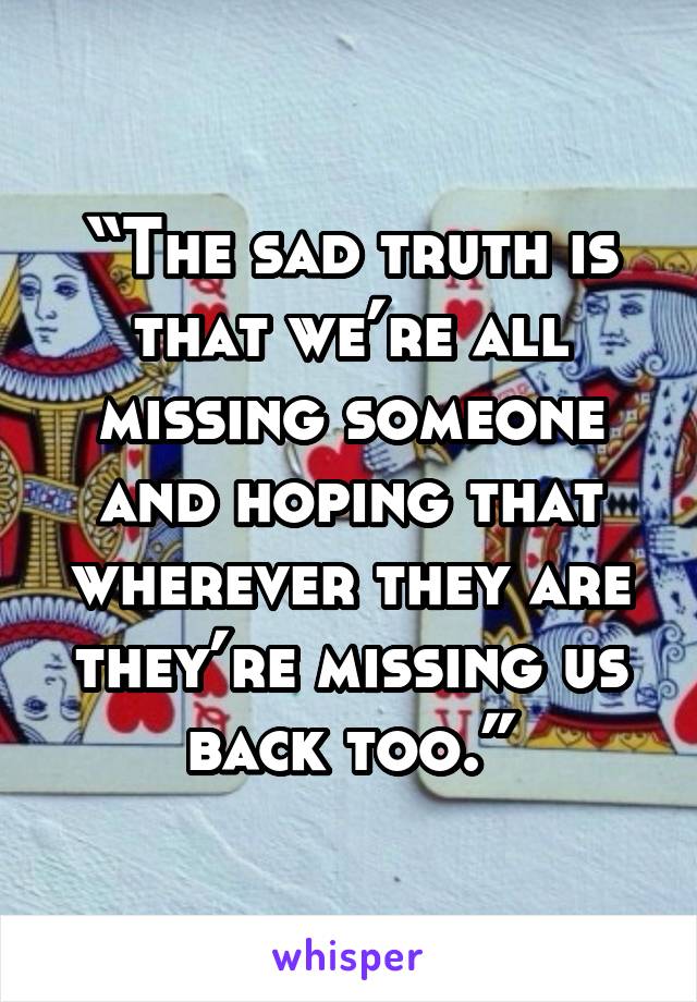 “The sad truth is that we’re all missing someone and hoping that wherever they are they’re missing us back too.”