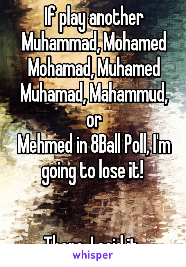 If play another
Muhammad, Mohamed
Mohamad, Muhamed
Muhamad, Mahammud, or
Mehmed in 8Ball Poll, I'm going to lose it! 


There, I said it. 