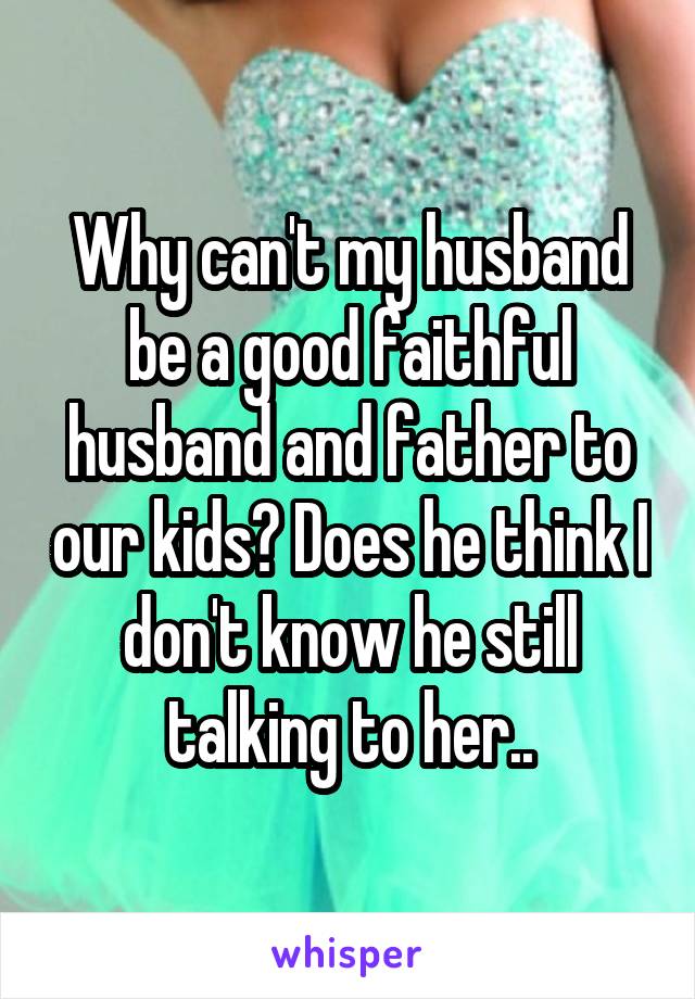 Why can't my husband be a good faithful husband and father to our kids? Does he think I don't know he still talking to her..