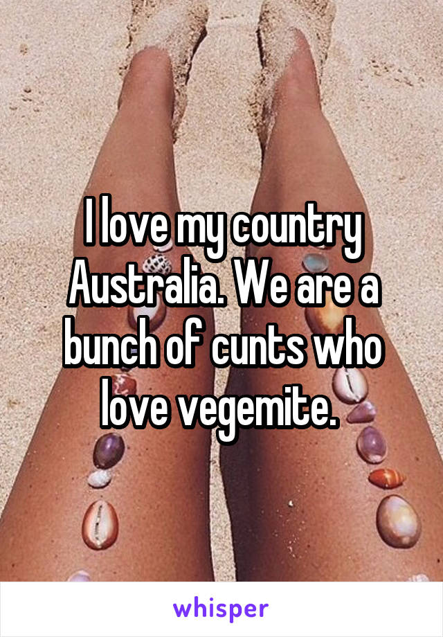 I love my country Australia. We are a bunch of cunts who love vegemite. 