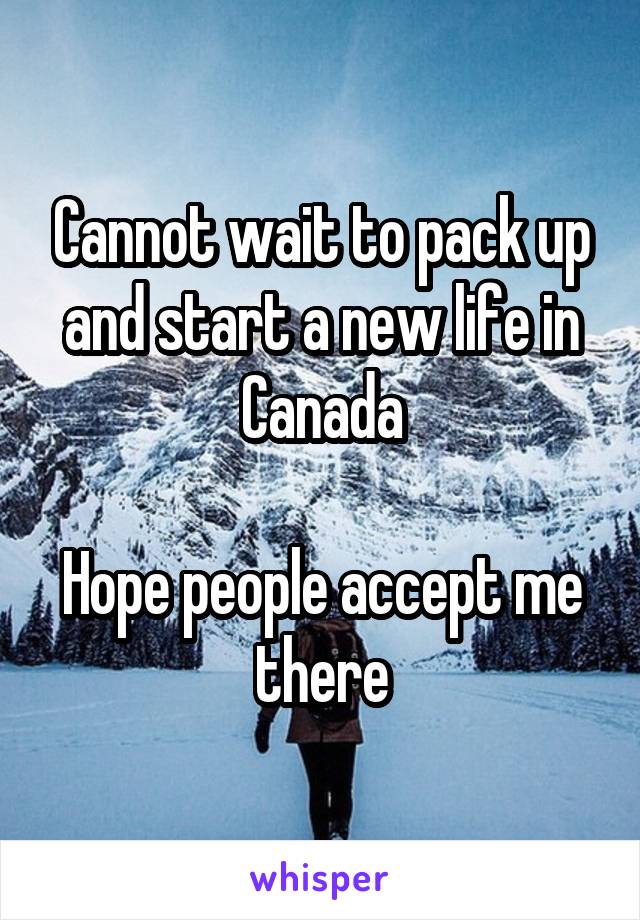 Cannot wait to pack up and start a new life in Canada

Hope people accept me there