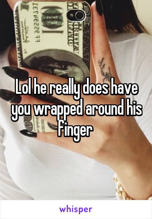 Lol he really does have you wrapped around his finger 