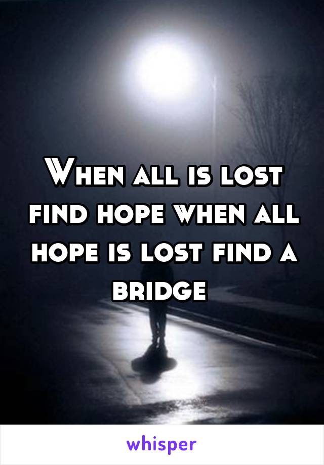 When all is lost find hope when all hope is lost find a bridge 