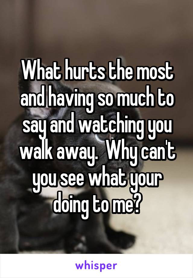 What hurts the most and having so much to say and watching you walk away.  Why can't you see what your doing to me?