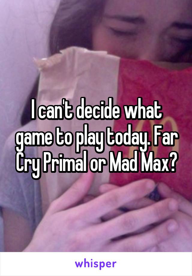 I can't decide what game to play today. Far Cry Primal or Mad Max?