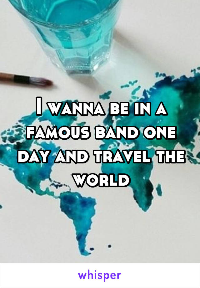 I wanna be in a famous band one day and travel the world