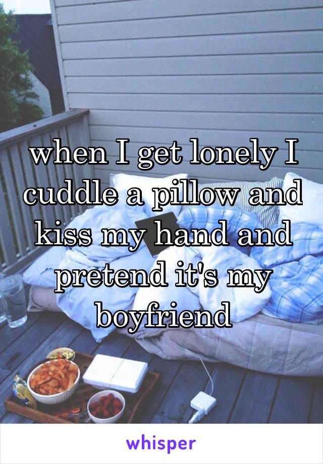 when I get lonely I cuddle a pillow and kiss my hand and pretend it's my boyfriend