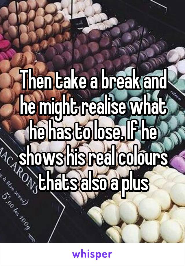 Then take a break and he might realise what he has to lose. If he shows his real colours thats also a plus