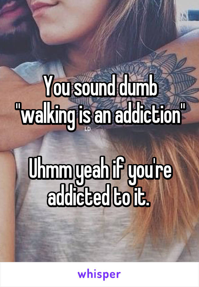 You sound dumb "walking is an addiction"

Uhmm yeah if you're addicted to it. 