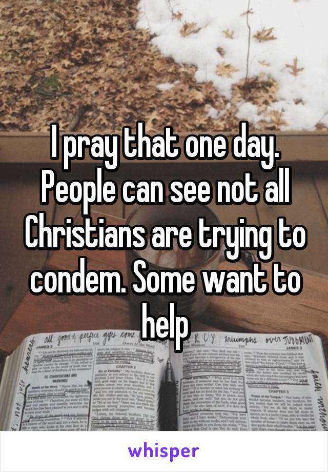 I pray that one day. People can see not all Christians are trying to condem. Some want to help