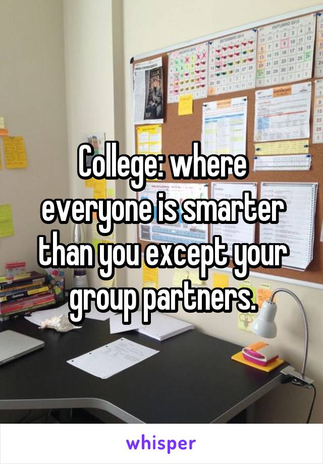 College: where everyone is smarter than you except your group partners.