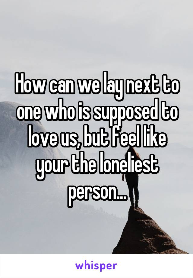 How can we lay next to one who is supposed to love us, but feel like your the loneliest person...