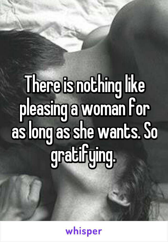 There is nothing like pleasing a woman for as long as she wants. So gratifying. 