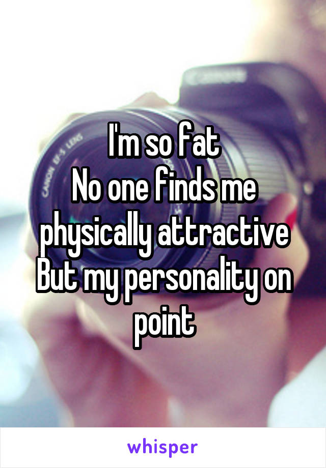 I'm so fat
No one finds me physically attractive
But my personality on point