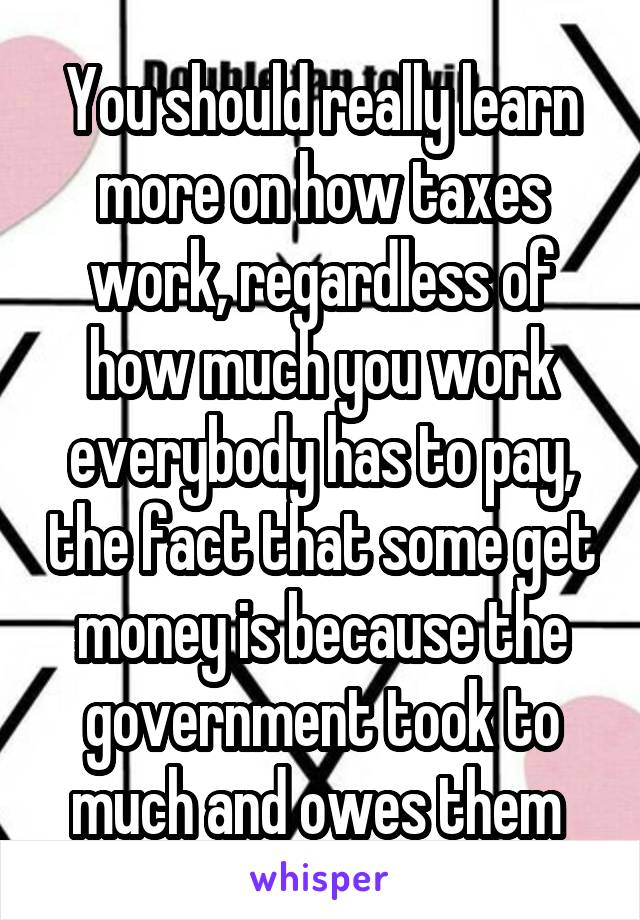 You should really learn more on how taxes work, regardless of how much you work everybody has to pay, the fact that some get money is because the government took to much and owes them 