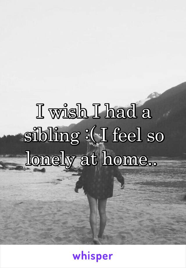 I wish I had a sibling :( I feel so lonely at home.. 