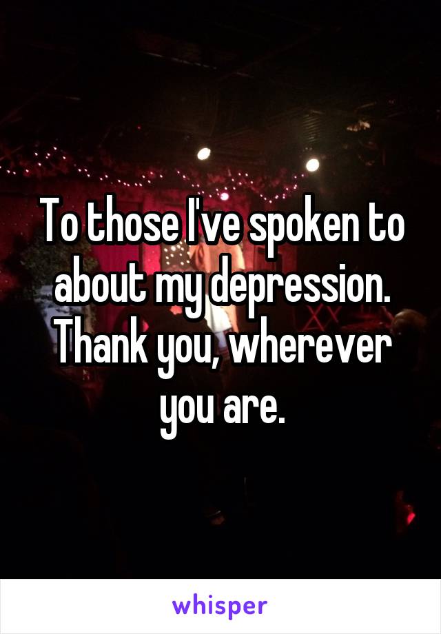 To those I've spoken to about my depression. Thank you, wherever you are.