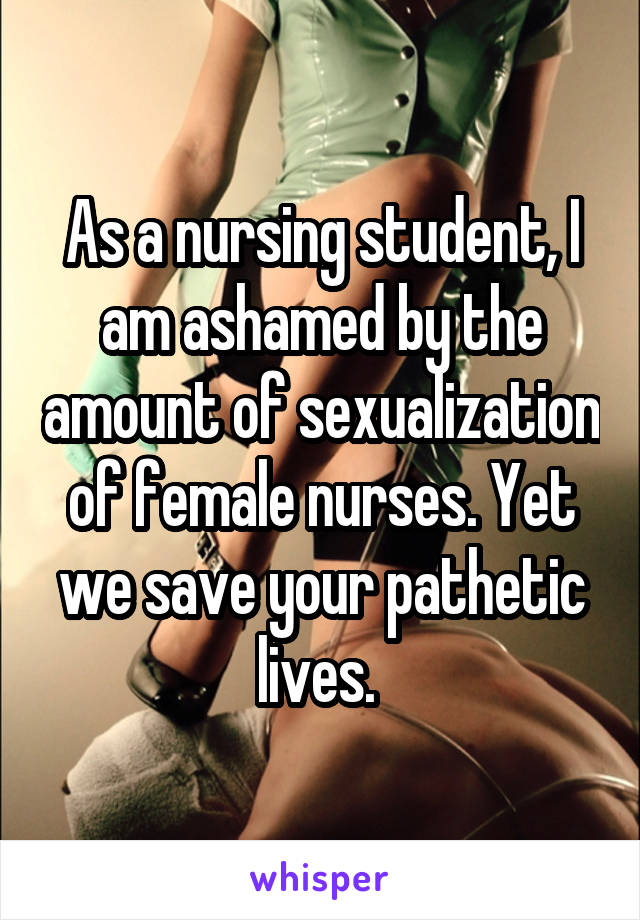 As a nursing student, I am ashamed by the amount of sexualization of female nurses. Yet we save your pathetic lives. 