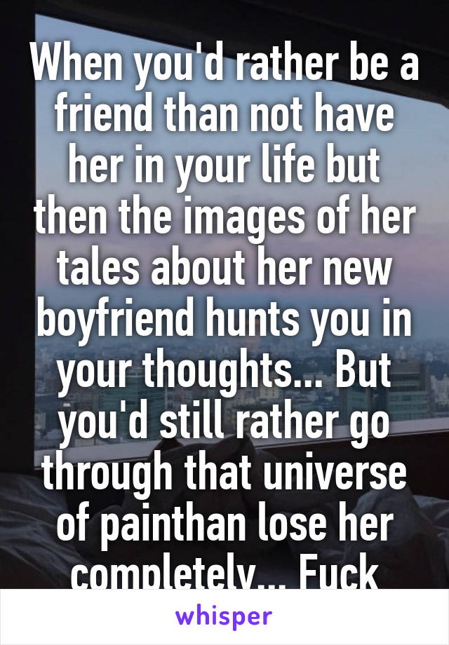 When you'd rather be a friend than not have her in your life but then the images of her tales about her new boyfriend hunts you in your thoughts... But you'd still rather go through that universe of painthan lose her completely... Fuck