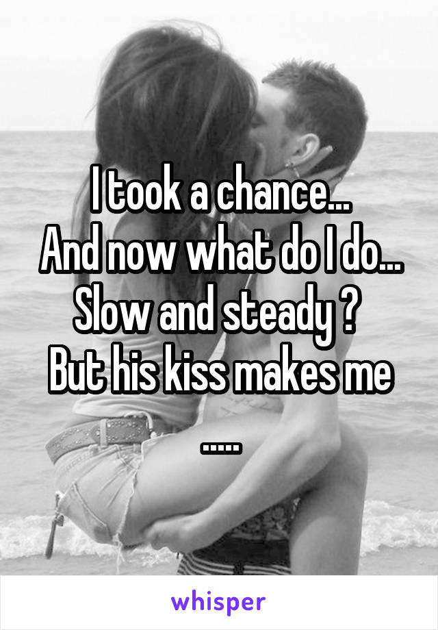 I took a chance...
And now what do I do...
Slow and steady ? 
But his kiss makes me .....