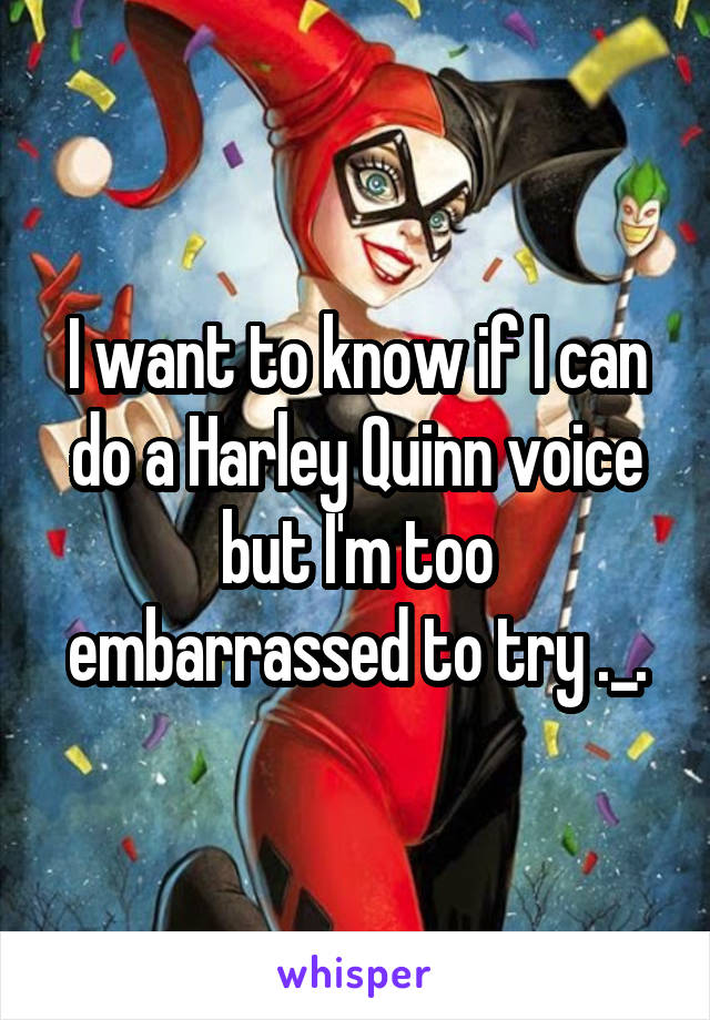 I want to know if I can do a Harley Quinn voice but I'm too embarrassed to try ._.