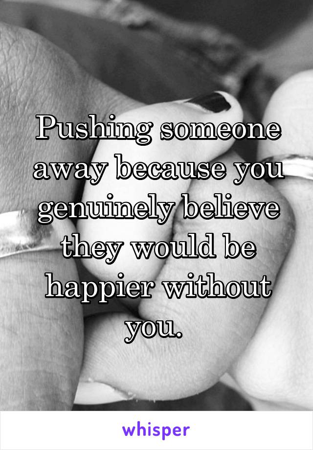 Pushing someone away because you genuinely believe they would be happier without you. 