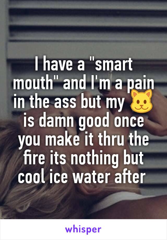 I have a "smart mouth" and I'm a pain in the ass but my 🐱 is damn good once you make it thru the fire its nothing but cool ice water after 