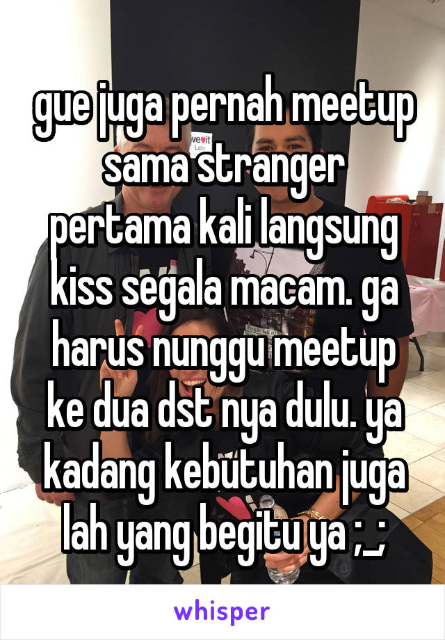 gue juga pernah meetup sama stranger pertama kali langsung kiss segala macam. ga harus nunggu meetup ke dua dst nya dulu. ya kadang kebutuhan juga lah yang begitu ya ;_;