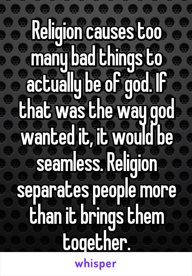 Religion causes too many bad things to actually be of god. If that was the way god wanted it, it would be seamless. Religion separates people more than it brings them together.