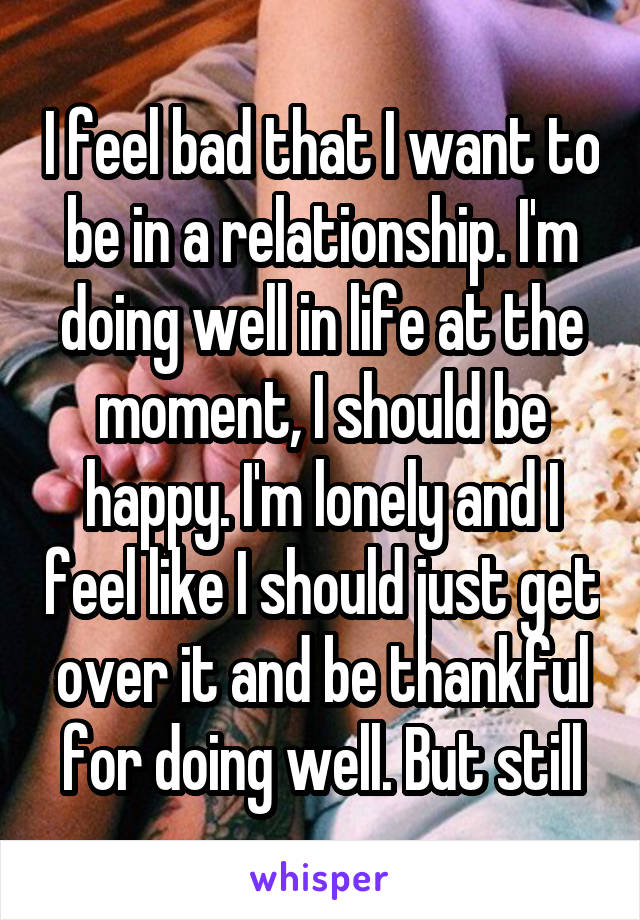 I feel bad that I want to be in a relationship. I'm doing well in life at the moment, I should be happy. I'm lonely and I feel like I should just get over it and be thankful for doing well. But still