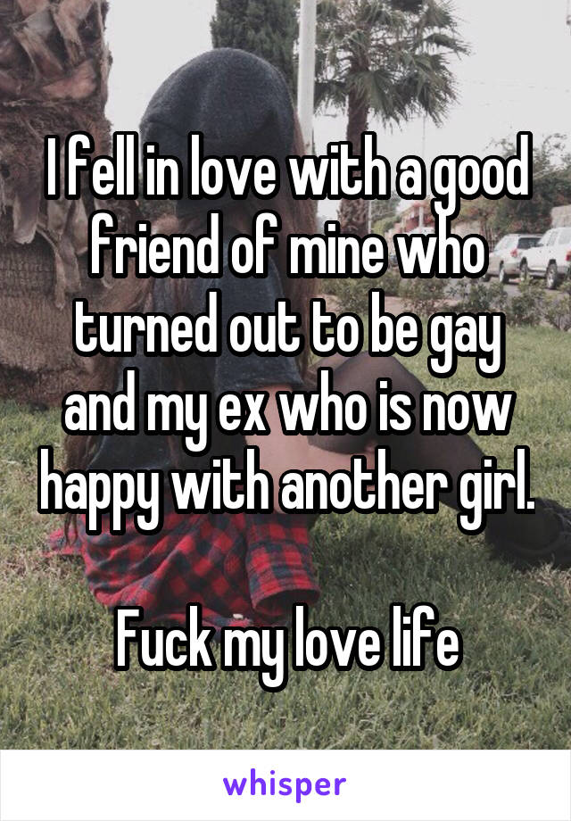 I fell in love with a good friend of mine who turned out to be gay and my ex who is now happy with another girl. 
Fuck my love life