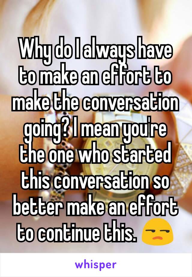 Why do I always have to make an effort to make the conversation going? I mean you're the one who started this conversation so better make an effort to continue this. 😒