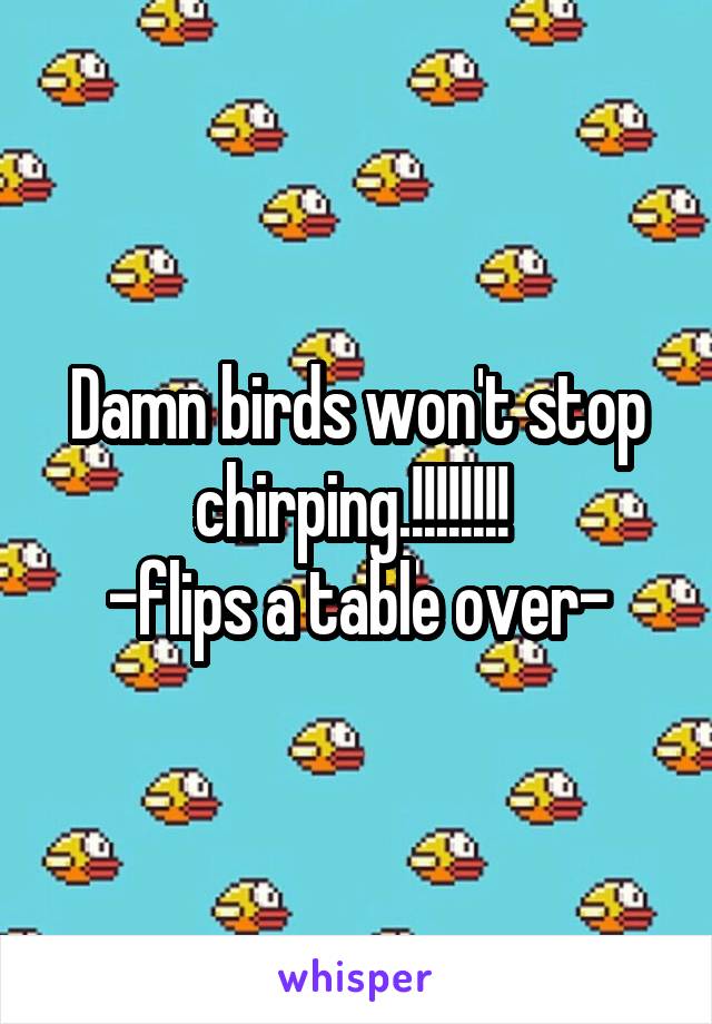 Damn birds won't stop chirping.!!!!!!!! 
-flips a table over-