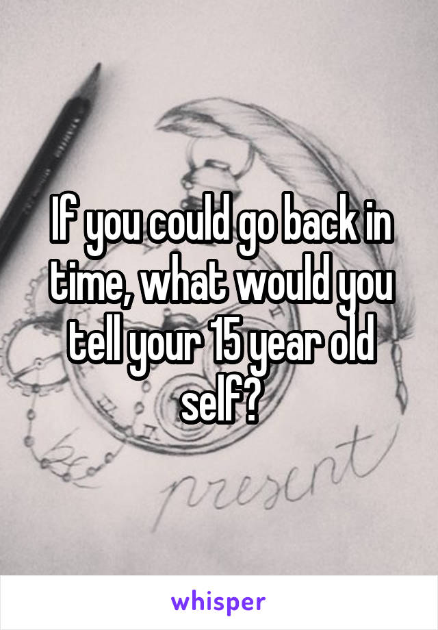 If you could go back in time, what would you tell your 15 year old self?