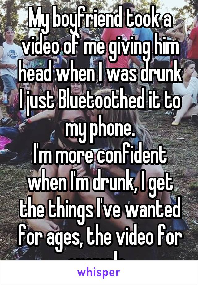 My boyfriend took a video of me giving him head when I was drunk
I just Bluetoothed it to my phone.
I'm more confident when I'm drunk, I get the things I've wanted for ages, the video for example. 