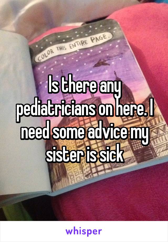 Is there any pediatricians on here. I need some advice my sister is sick