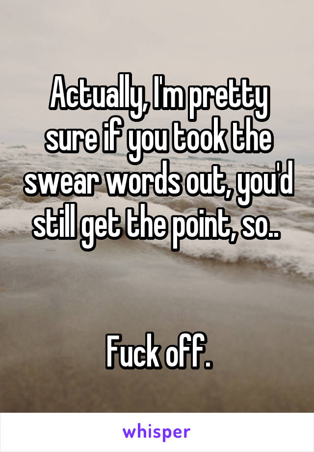 Actually, I'm pretty sure if you took the swear words out, you'd still get the point, so.. 


Fuck off.