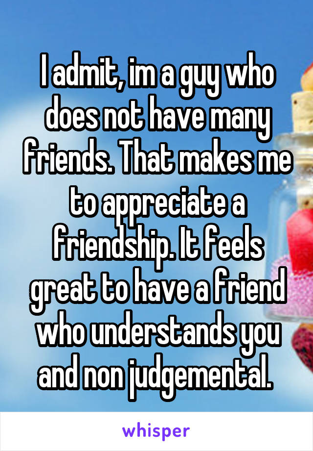 I admit, im a guy who does not have many friends. That makes me to appreciate a friendship. It feels great to have a friend who understands you and non judgemental. 