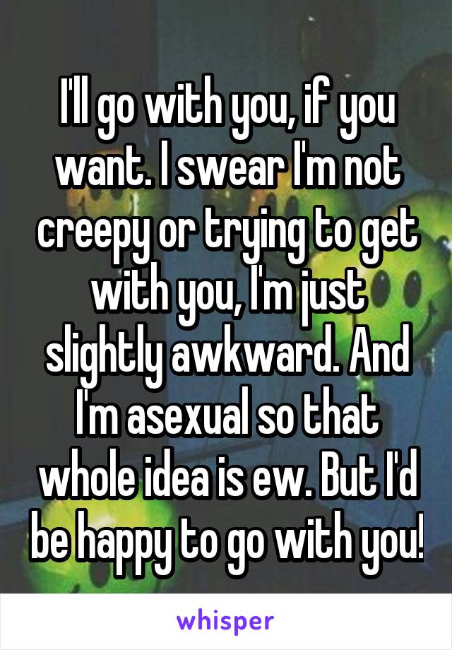 I'll go with you, if you want. I swear I'm not creepy or trying to get with you, I'm just slightly awkward. And I'm asexual so that whole idea is ew. But I'd be happy to go with you!