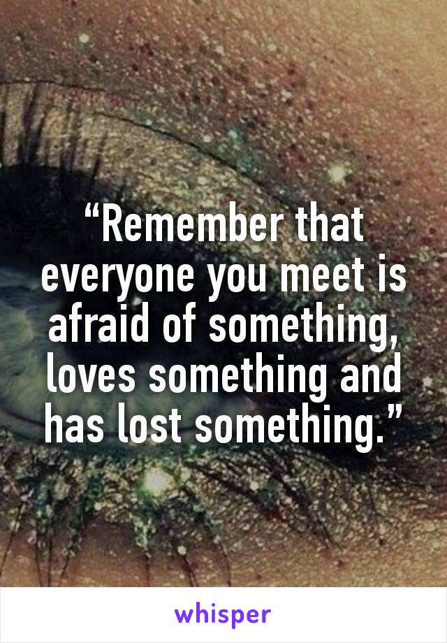 “Remember that everyone you meet is afraid of something, loves something and has lost something.”