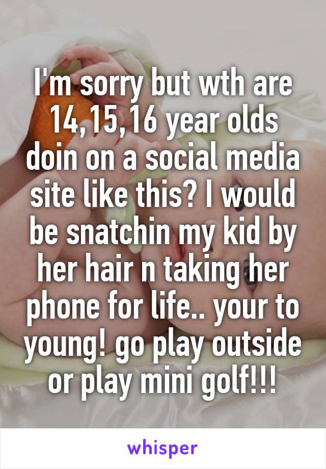 I'm sorry but wth are 14,15,16 year olds doin on a social media site like this? I would be snatchin my kid by her hair n taking her phone for life.. your to young! go play outside or play mini golf!!!