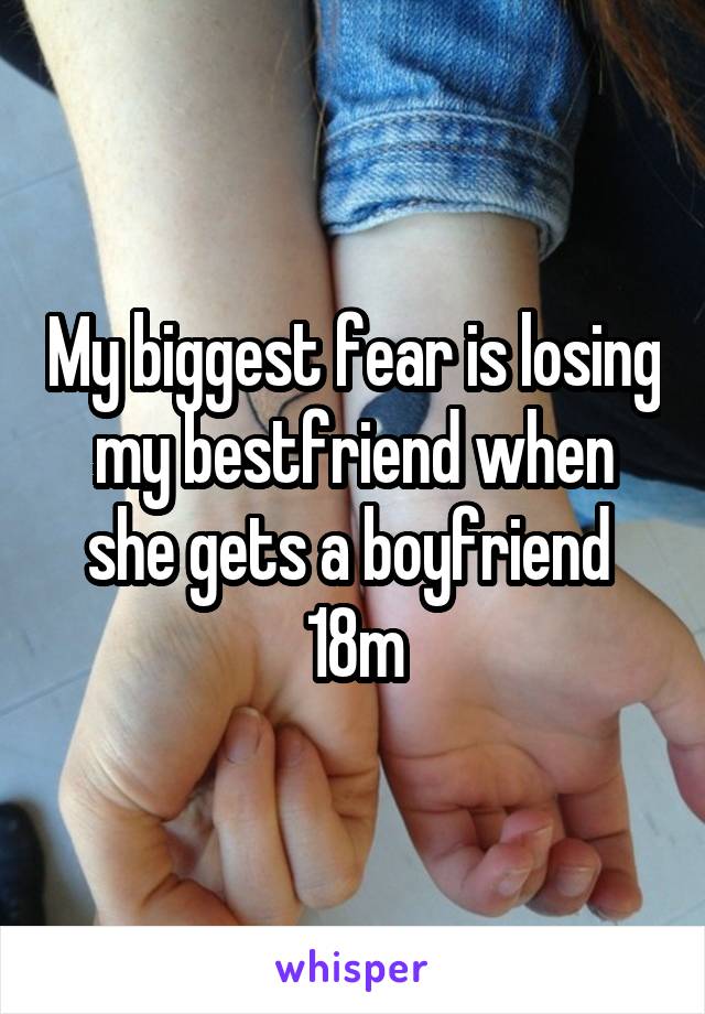 My biggest fear is losing my bestfriend when she gets a boyfriend 
18m