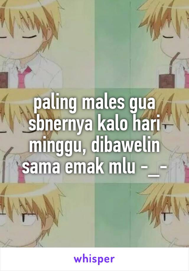 paling males gua sbnernya kalo hari minggu, dibawelin sama emak mlu -_-