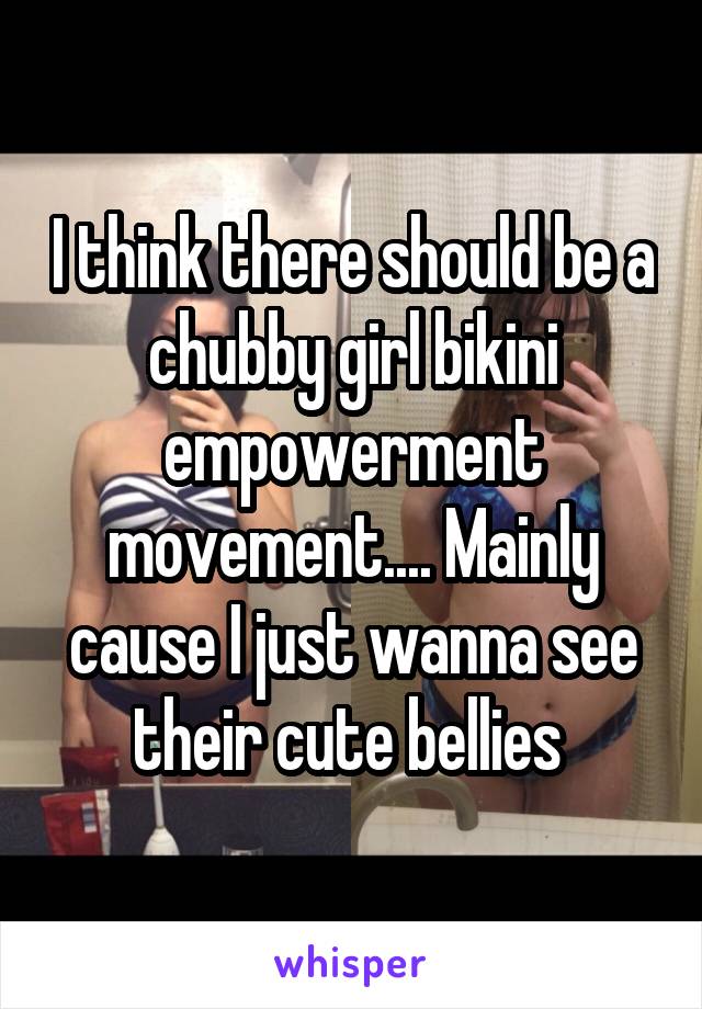 I think there should be a chubby girl bikini empowerment movement.... Mainly cause I just wanna see their cute bellies 