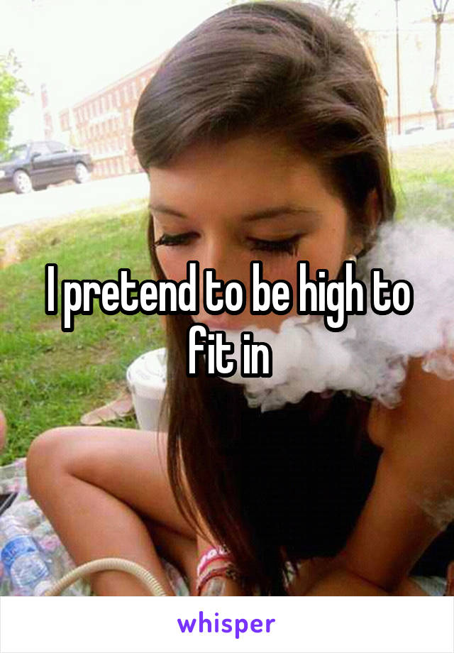 I pretend to be high to fit in