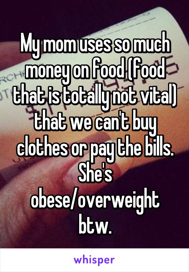 My mom uses so much money on food (food that is totally not vital) that we can't buy clothes or pay the bills. She's obese/overweight btw.