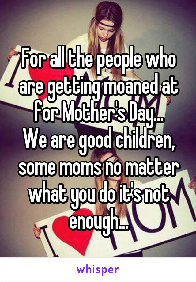 For all the people who are getting moaned at for Mother's Day...
We are good children, some moms no matter what you do it's not enough...