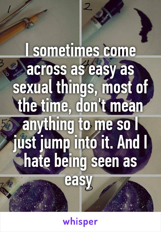 I sometimes come across as easy as sexual things, most of the time, don't mean anything to me so I just jump into it. And I hate being seen as easy 