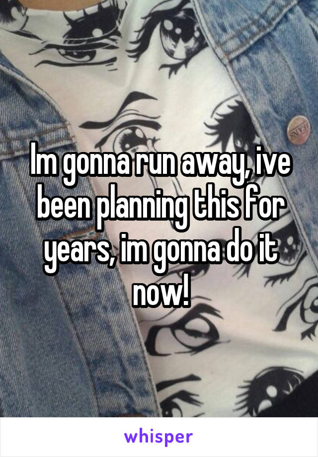 Im gonna run away, ive been planning this for years, im gonna do it now!