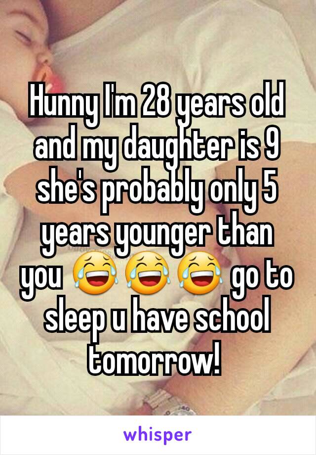 Hunny I'm 28 years old and my daughter is 9 she's probably only 5 years younger than you 😂😂😂 go to sleep u have school tomorrow! 